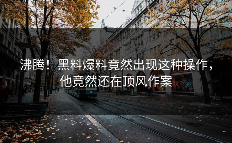 沸腾！黑料爆料竟然出现这种操作，他竟然还在顶风作案