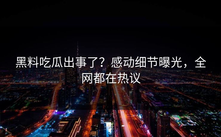 黑料吃瓜出事了？感动细节曝光，全网都在热议