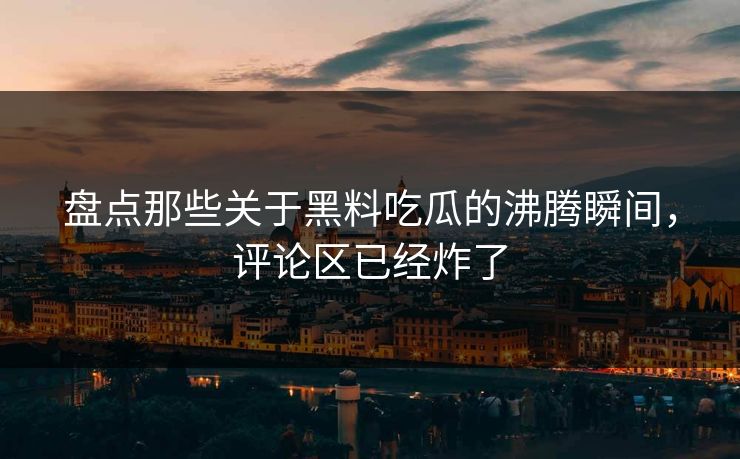 盘点那些关于黑料吃瓜的沸腾瞬间，评论区已经炸了