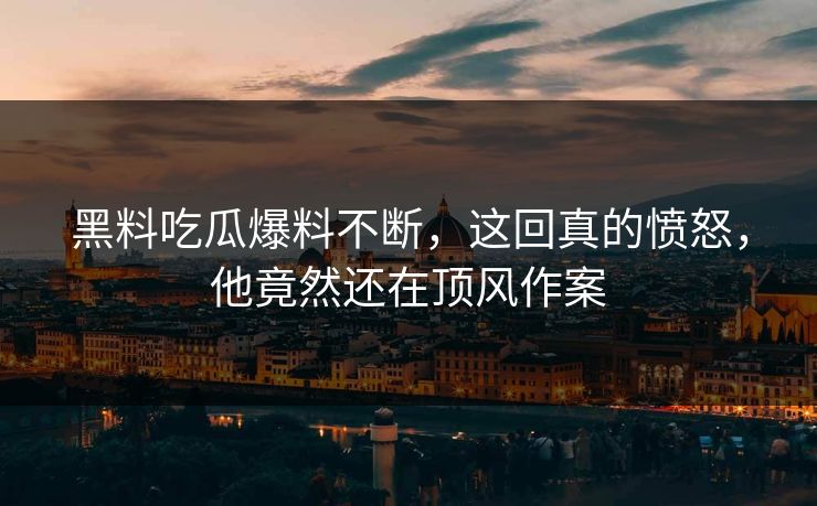 黑料吃瓜爆料不断，这回真的愤怒，他竟然还在顶风作案