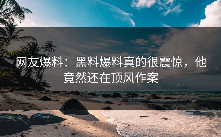 网友爆料：黑料爆料真的很震惊，他竟然还在顶风作案