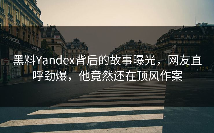 黑料Yandex背后的故事曝光，网友直呼劲爆，他竟然还在顶风作案