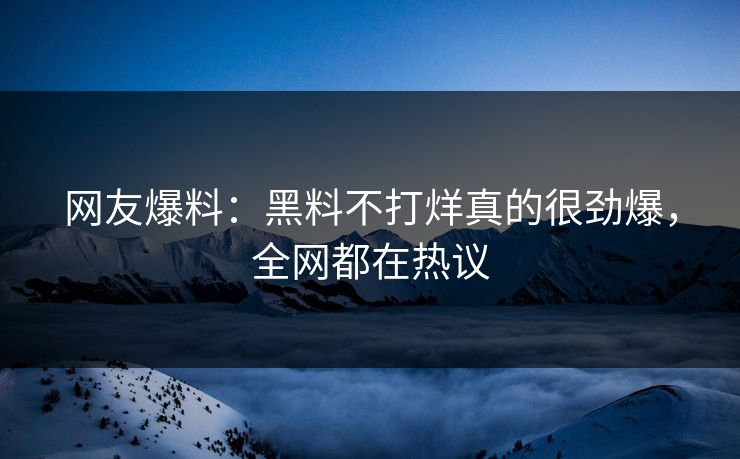 网友爆料：黑料不打烊真的很劲爆，全网都在热议