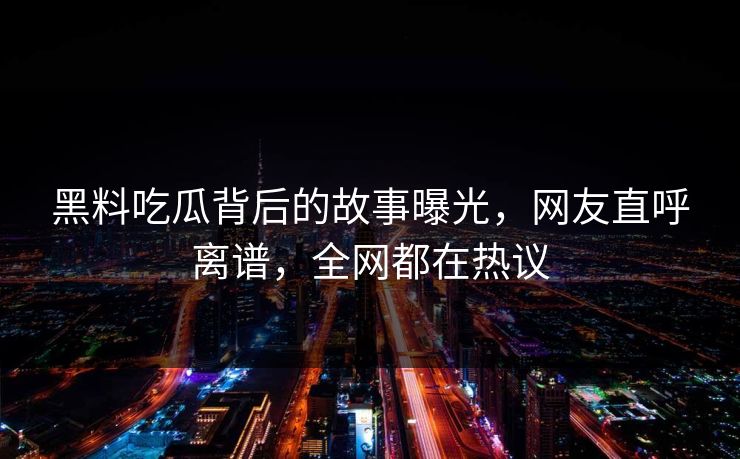 黑料吃瓜背后的故事曝光，网友直呼离谱，全网都在热议