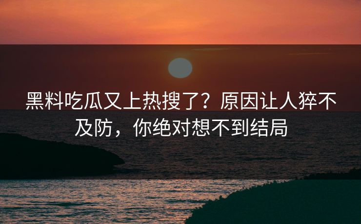 黑料吃瓜又上热搜了？原因让人猝不及防，你绝对想不到结局