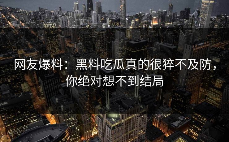 网友爆料：黑料吃瓜真的很猝不及防，你绝对想不到结局