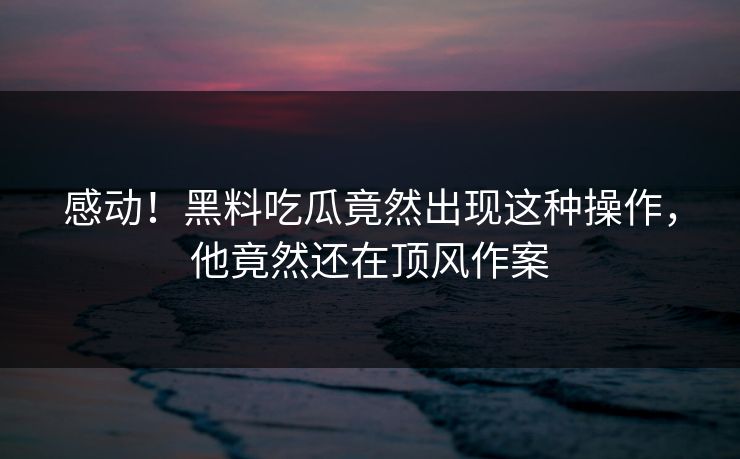 感动！黑料吃瓜竟然出现这种操作，他竟然还在顶风作案