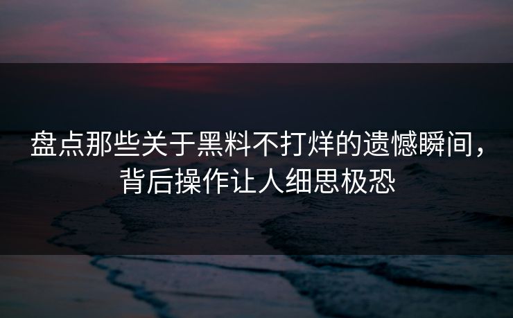 盘点那些关于黑料不打烊的遗憾瞬间，背后操作让人细思极恐