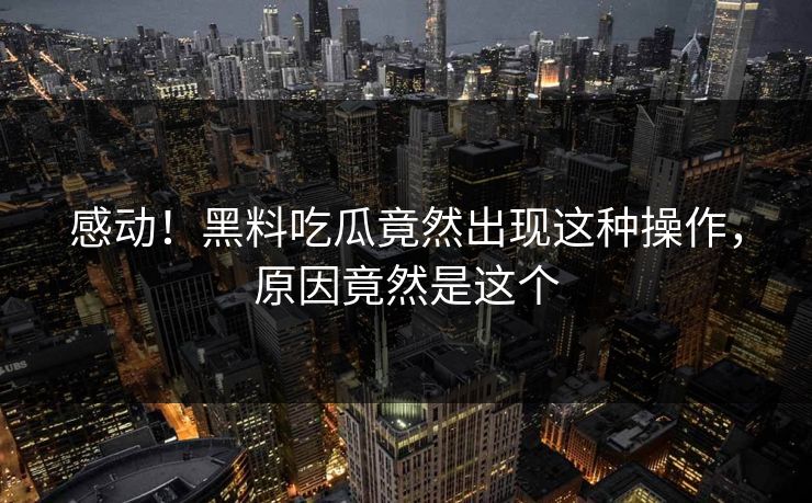 感动！黑料吃瓜竟然出现这种操作，原因竟然是这个