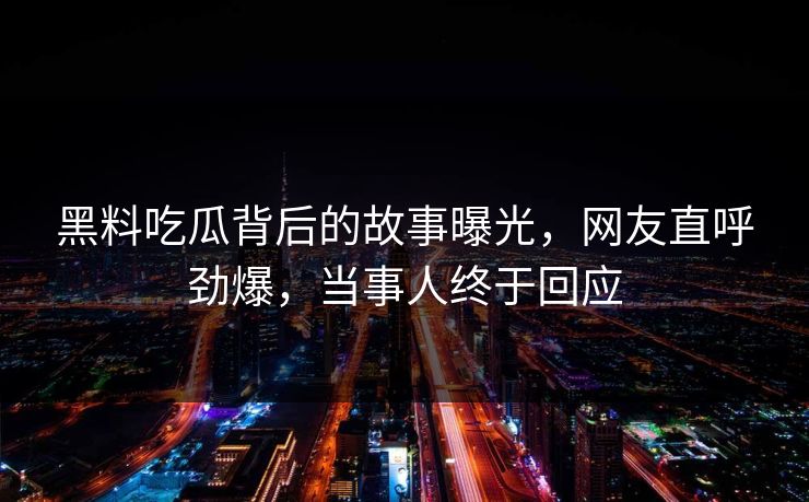 黑料吃瓜背后的故事曝光，网友直呼劲爆，当事人终于回应
