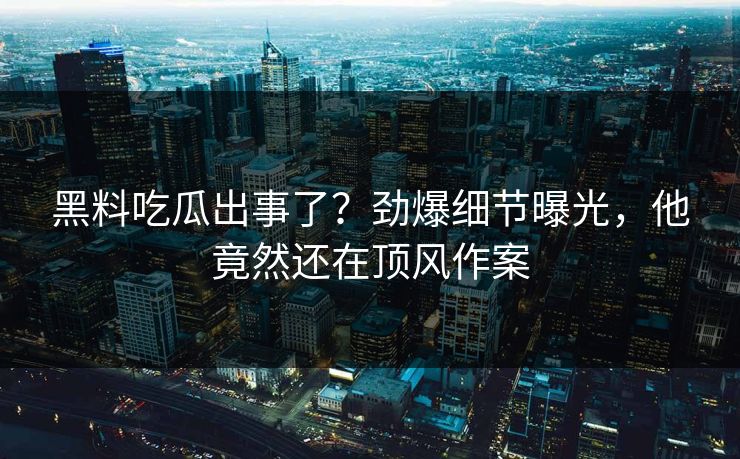 黑料吃瓜出事了？劲爆细节曝光，他竟然还在顶风作案