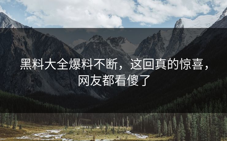 黑料大全爆料不断，这回真的惊喜，网友都看傻了