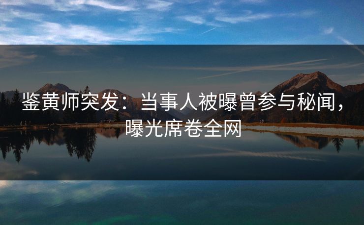 鉴黄师突发：当事人被曝曾参与秘闻，曝光席卷全网