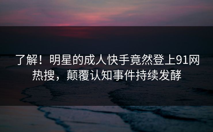 了解！明星的成人快手竟然登上91网热搜，颠覆认知事件持续发酵