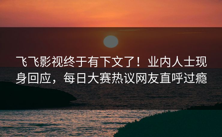 飞飞影视终于有下文了！业内人士现身回应，每日大赛热议网友直呼过瘾