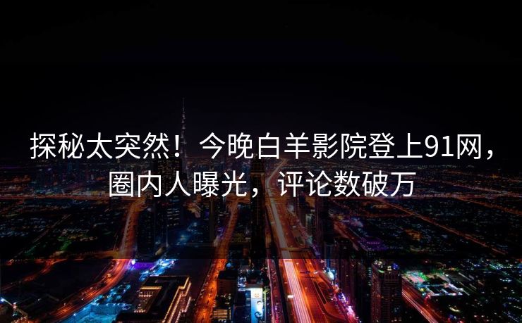 探秘太突然！今晚白羊影院登上91网，圈内人曝光，评论数破万