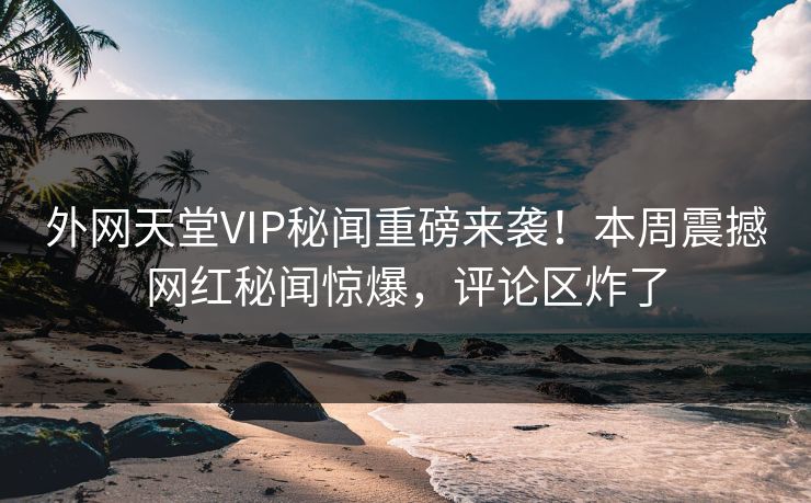 外网天堂VIP秘闻重磅来袭！本周震撼网红秘闻惊爆，评论区炸了