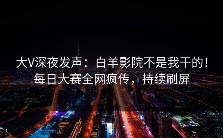 大V深夜发声：白羊影院不是我干的！每日大赛全网疯传，持续刷屏