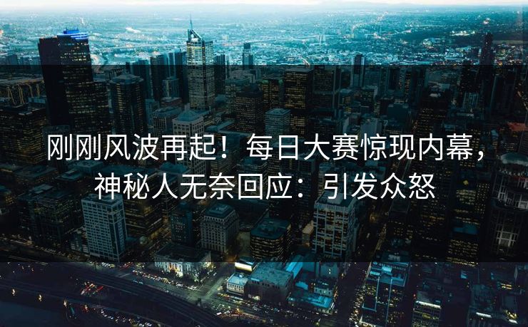 刚刚风波再起！每日大赛惊现内幕，神秘人无奈回应：引发众怒