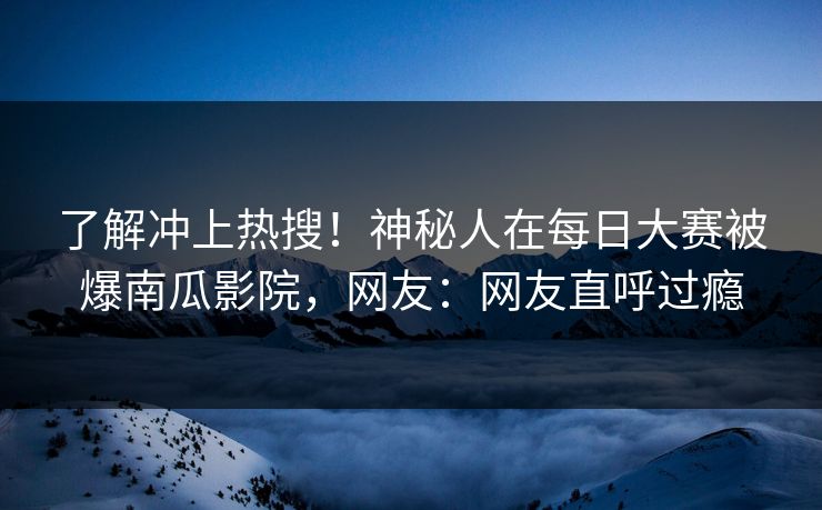了解冲上热搜！神秘人在每日大赛被爆南瓜影院，网友：网友直呼过瘾