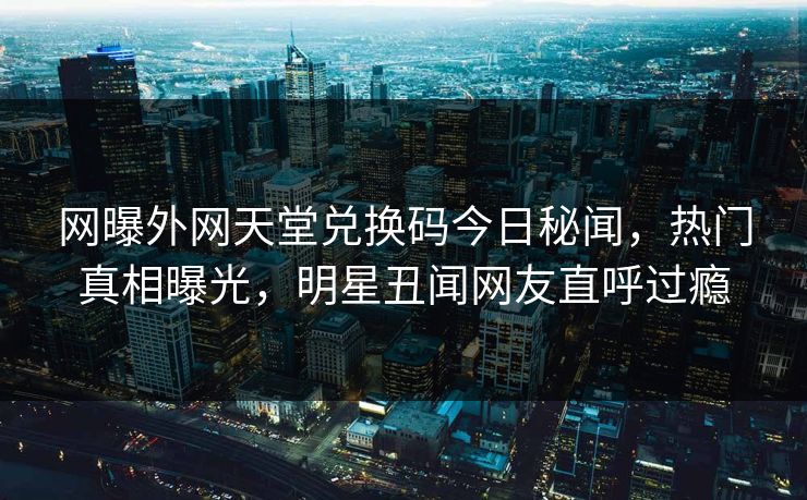 网曝外网天堂兑换码今日秘闻，热门真相曝光，明星丑闻网友直呼过瘾