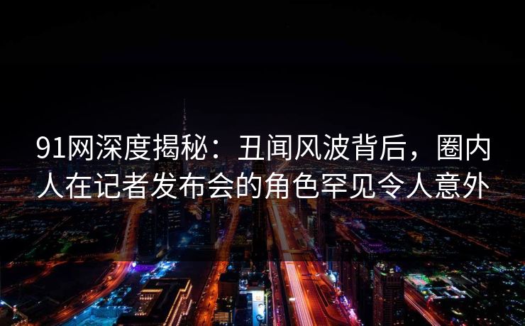 91网深度揭秘：丑闻风波背后，圈内人在记者发布会的角色罕见令人意外