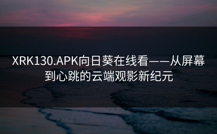 XRK130.APK向日葵在线看——从屏幕到心跳的云端观影新纪元