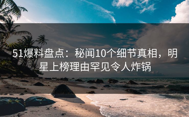 51爆料盘点：秘闻10个细节真相，明星上榜理由罕见令人炸锅