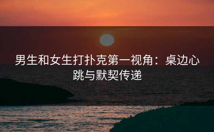 男生和女生打扑克第一视角：桌边心跳与默契传递