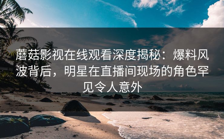 蘑菇影视在线观看深度揭秘：爆料风波背后，明星在直播间现场的角色罕见令人意外