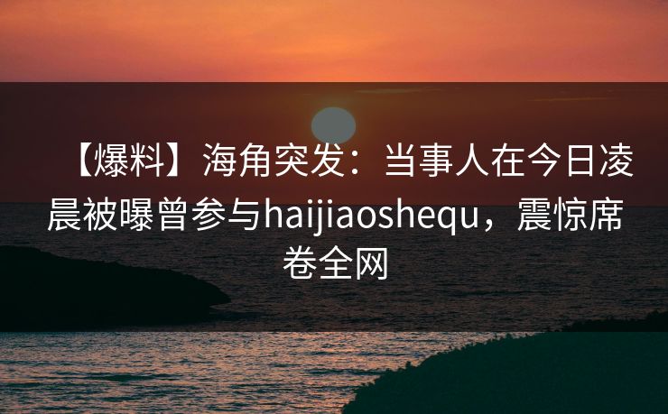 【爆料】海角突发：当事人在今日凌晨被曝曾参与haijiaoshequ，震惊席卷全网