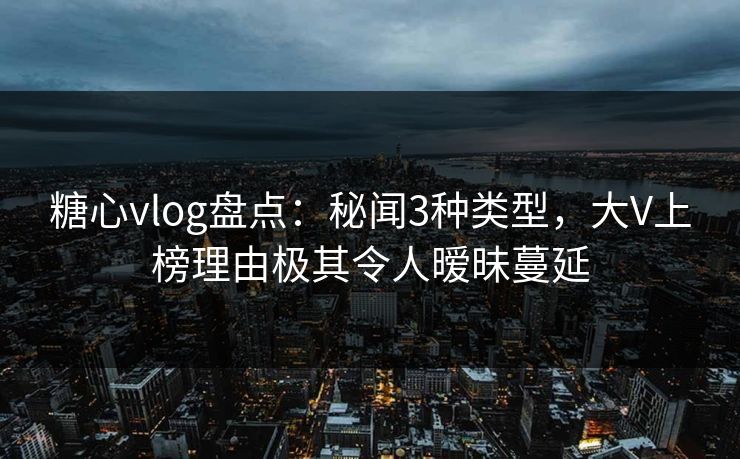 糖心vlog盘点：秘闻3种类型，大V上榜理由极其令人暧昧蔓延