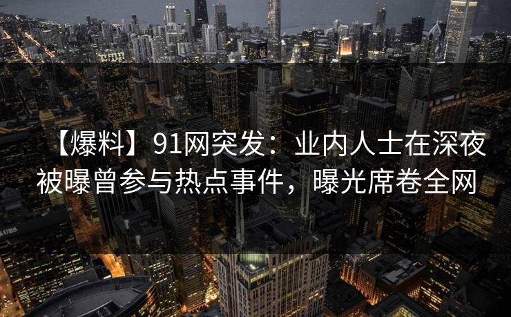 【爆料】91网突发：业内人士在深夜被曝曾参与热点事件，曝光席卷全网
