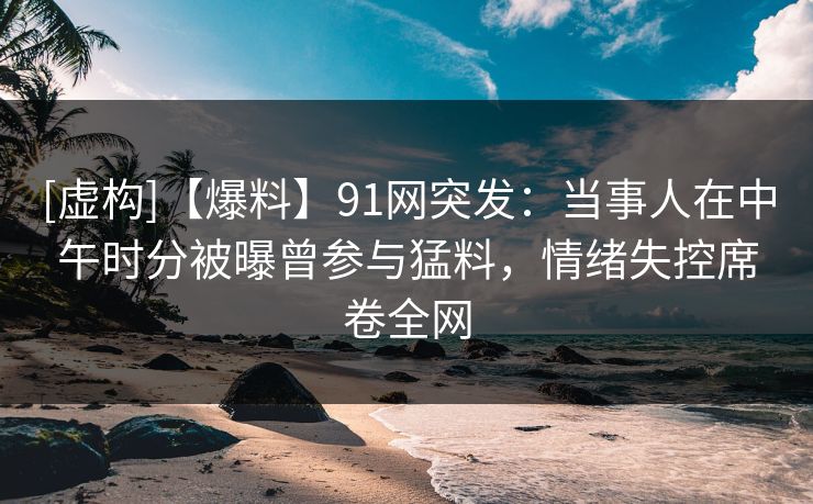 [虚构]【爆料】91网突发：当事人在中午时分被曝曾参与猛料，情绪失控席卷全网