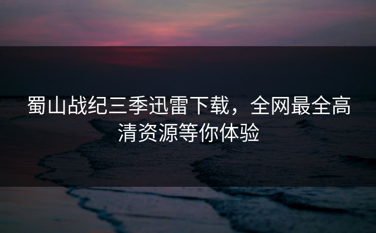蜀山战纪三季迅雷下载，全网最全高清资源等你体验