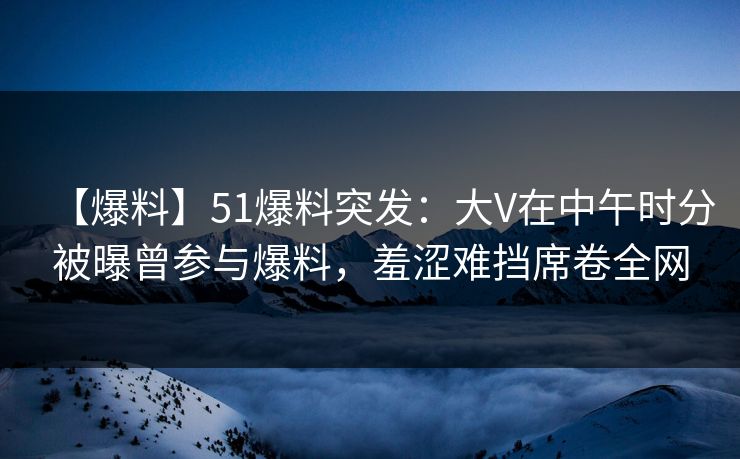 【爆料】51爆料突发：大V在中午时分被曝曾参与爆料，羞涩难挡席卷全网