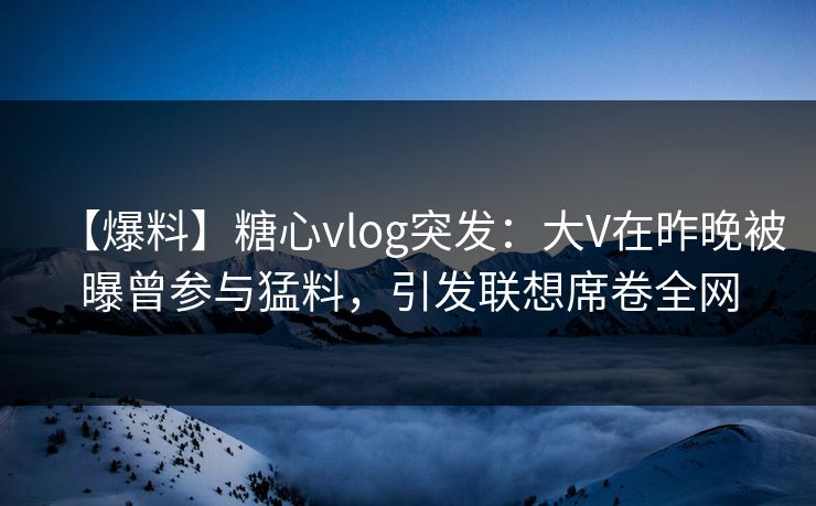 【爆料】糖心vlog突发：大V在昨晚被曝曾参与猛料，引发联想席卷全网