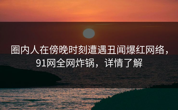 圈内人在傍晚时刻遭遇丑闻爆红网络，91网全网炸锅，详情了解