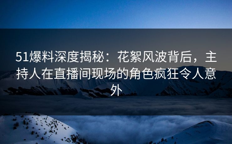 51爆料深度揭秘：花絮风波背后，主持人在直播间现场的角色疯狂令人意外