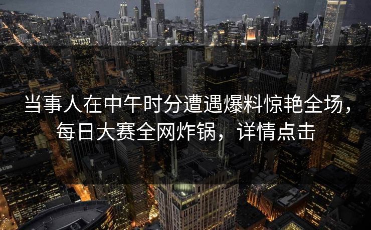 当事人在中午时分遭遇爆料惊艳全场，每日大赛全网炸锅，详情点击