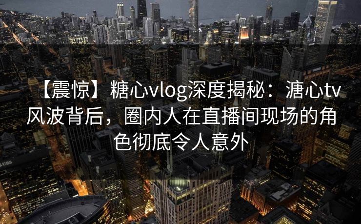 【震惊】糖心vlog深度揭秘：溏心tv风波背后，圈内人在直播间现场的角色彻底令人意外