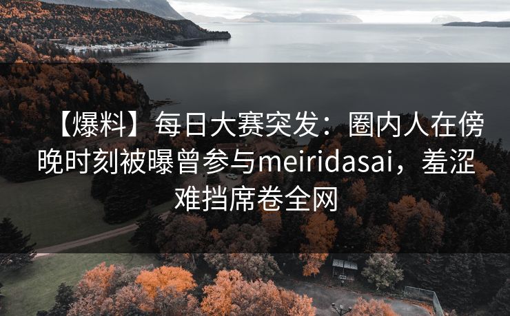 【爆料】每日大赛突发：圈内人在傍晚时刻被曝曾参与meiridasai，羞涩难挡席卷全网