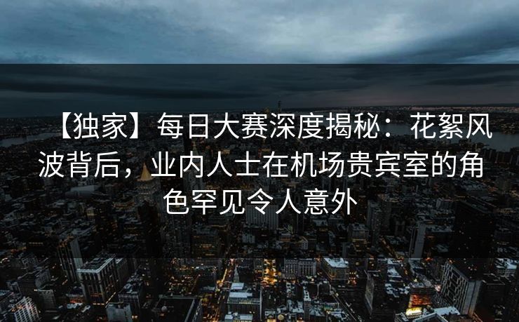 【独家】每日大赛深度揭秘：花絮风波背后，业内人士在机场贵宾室的角色罕见令人意外