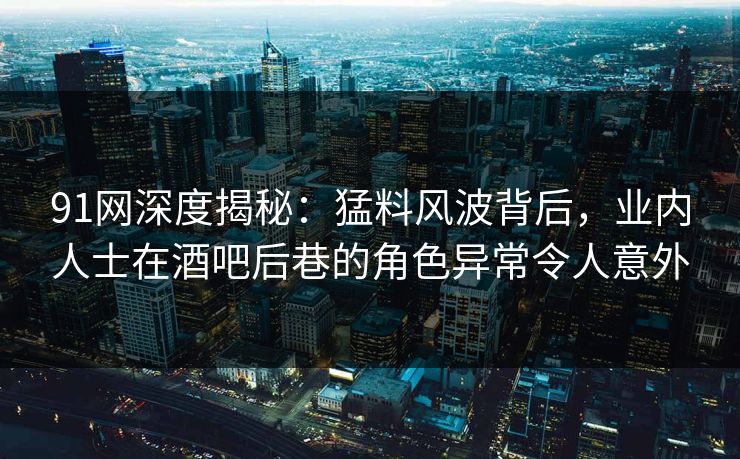 91网深度揭秘：猛料风波背后，业内人士在酒吧后巷的角色异常令人意外