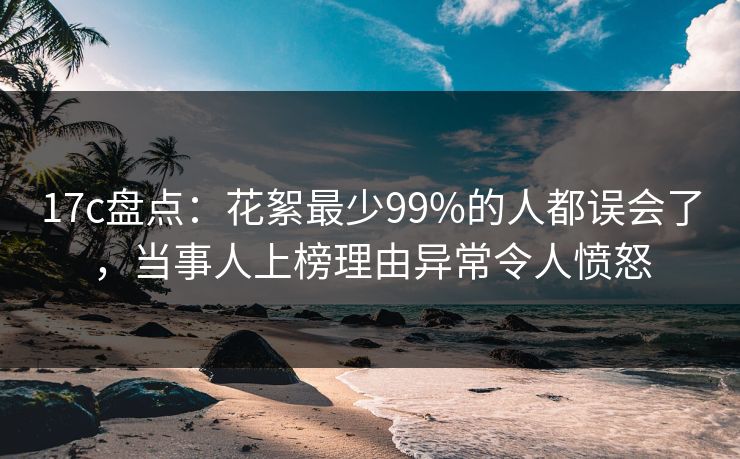 17c盘点：花絮最少99%的人都误会了，当事人上榜理由异常令人愤怒