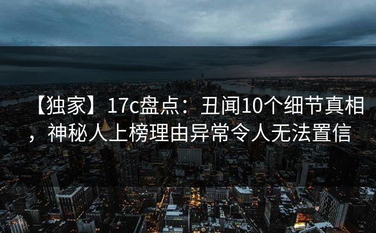 【独家】17c盘点：丑闻10个细节真相，神秘人上榜理由异常令人无法置信