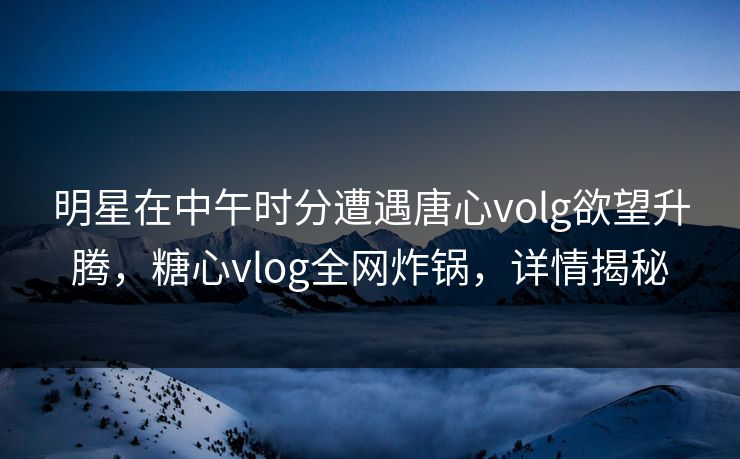 明星在中午时分遭遇唐心volg欲望升腾，糖心vlog全网炸锅，详情揭秘