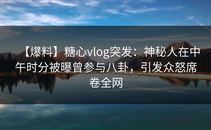 【爆料】糖心vlog突发：神秘人在中午时分被曝曾参与八卦，引发众怒席卷全网