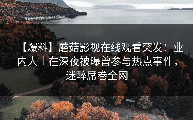 【爆料】蘑菇影视在线观看突发：业内人士在深夜被曝曾参与热点事件，迷醉席卷全网