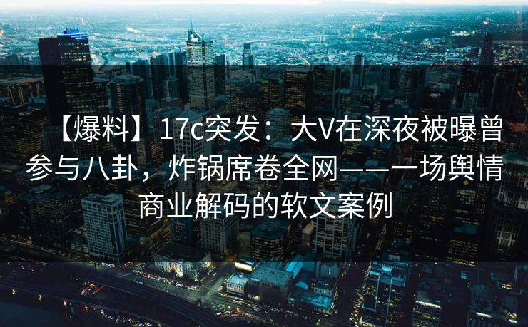 【爆料】17c突发：大V在深夜被曝曾参与八卦，炸锅席卷全网——一场舆情商业解码的软文案例